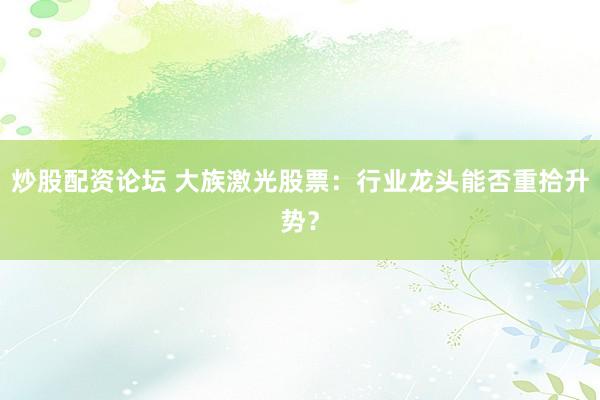 炒股配资论坛 大族激光股票：行业龙头能否重拾升势？