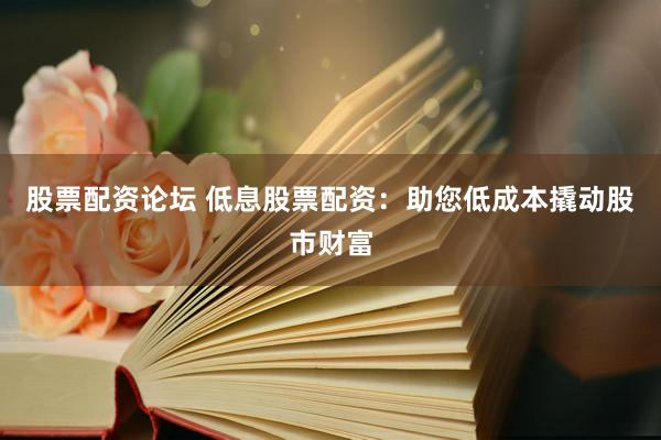 股票配资论坛 低息股票配资：助您低成本撬动股市财富