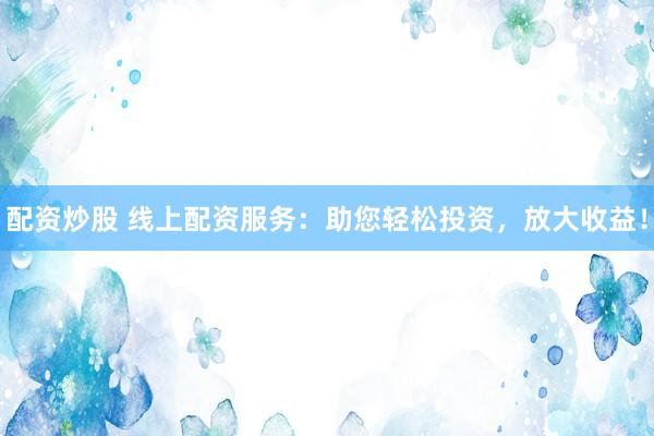 配资炒股 线上配资服务：助您轻松投资，放大收益！