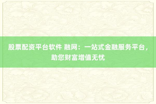 股票配资平台软件 融网：一站式金融服务平台，助您财富增值无忧