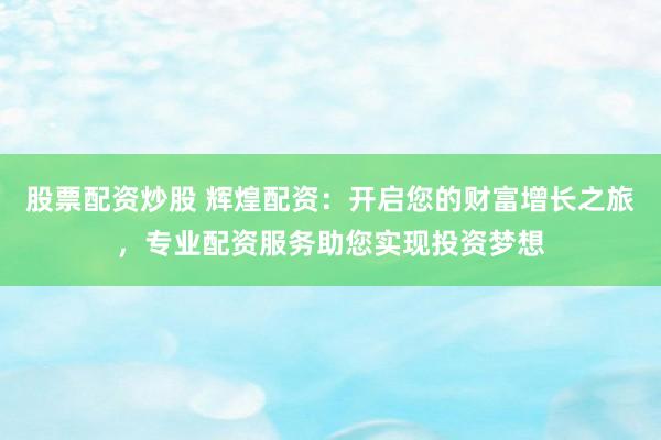 股票配资炒股 辉煌配资：开启您的财富增长之旅，专业配资服务助您实现投资梦想