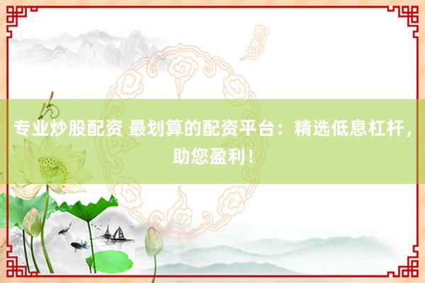 专业炒股配资 最划算的配资平台：精选低息杠杆，助您盈利！