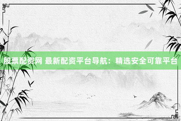股票配资网 最新配资平台导航：精选安全可靠平台