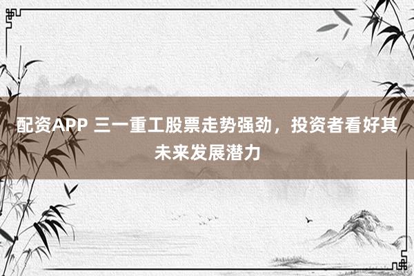 配资APP 三一重工股票走势强劲，投资者看好其未来发展潜力