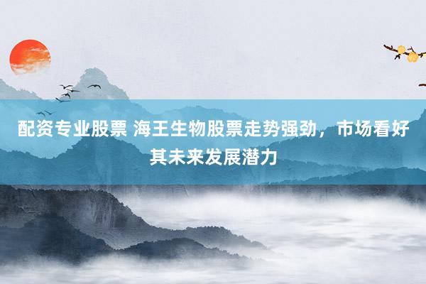 配资专业股票 海王生物股票走势强劲，市场看好其未来发展潜力