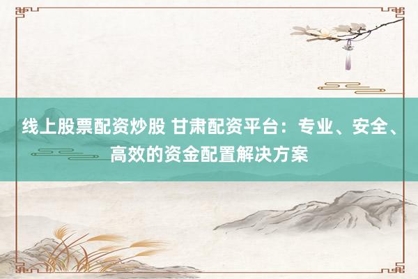 线上股票配资炒股 甘肃配资平台：专业、安全、高效的资金配置解决方案