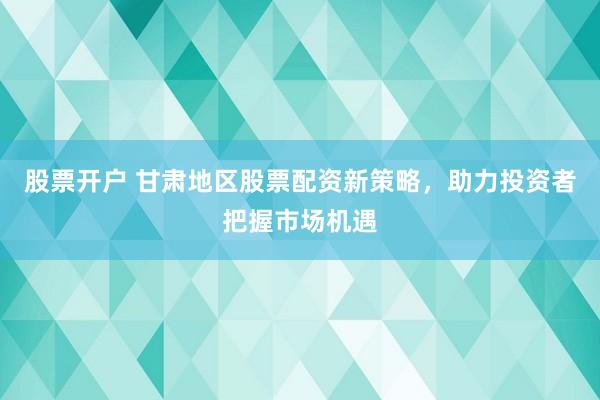 股票开户 甘肃地区股票配资新策略，助力投资者把握市场机遇