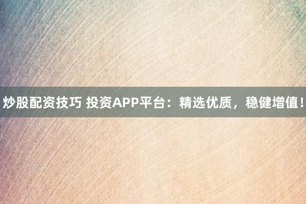 炒股配资技巧 投资APP平台：精选优质，稳健增值！