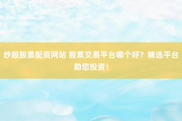 炒股股票配资网站 股票交易平台哪个好？精选平台助您投资！