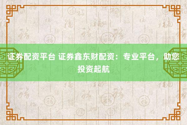 证券配资平台 证券鑫东财配资：专业平台，助您投资起航