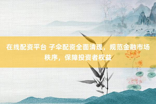在线配资平台 子伞配资全面清理，规范金融市场秩序，保障投资者权益