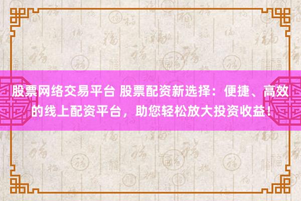股票网络交易平台 股票配资新选择：便捷、高效的线上配资平台，助您轻松放大投资收益！