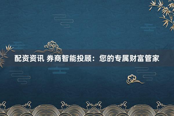 配资资讯 券商智能投顾：您的专属财富管家