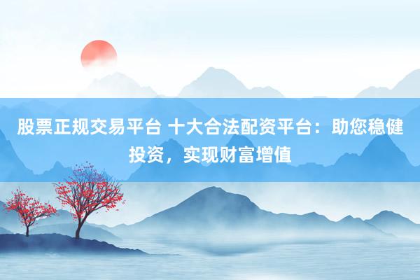 股票正规交易平台 十大合法配资平台：助您稳健投资，实现财富增值