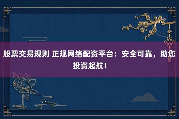 股票交易规则 正规网络配资平台：安全可靠，助您投资起航！