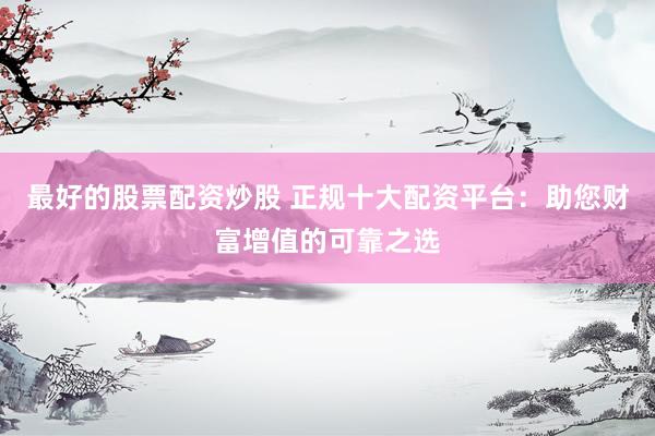 最好的股票配资炒股 正规十大配资平台：助您财富增值的可靠之选