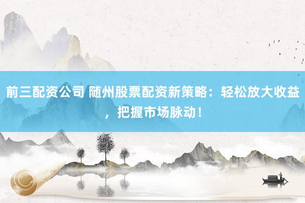 前三配资公司 随州股票配资新策略：轻松放大收益，把握市场脉动！