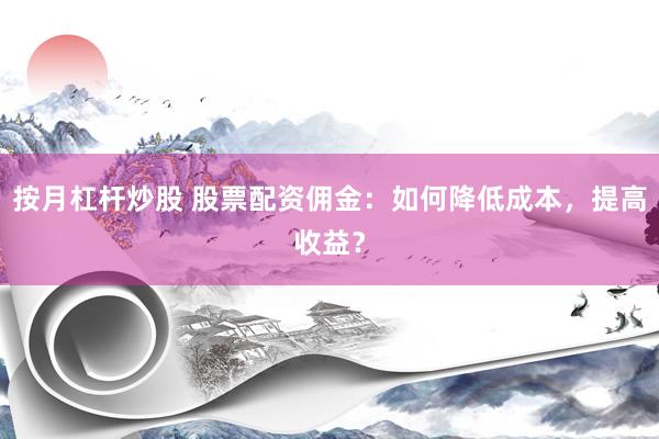 按月杠杆炒股 股票配资佣金：如何降低成本，提高收益？