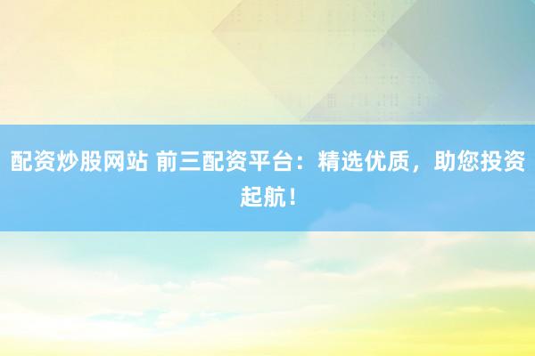 配资炒股网站 前三配资平台：精选优质，助您投资起航！