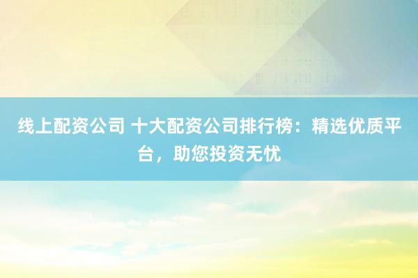 线上配资公司 十大配资公司排行榜：精选优质平台，助您投资无忧
