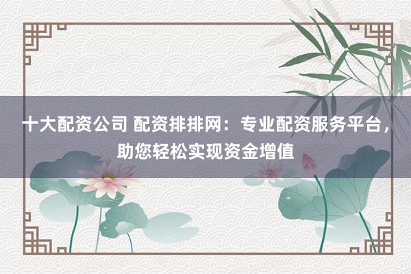 十大配资公司 配资排排网：专业配资服务平台，助您轻松实现资金增值