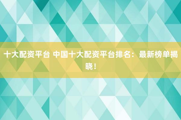 十大配资平台 中国十大配资平台排名：最新榜单揭晓！