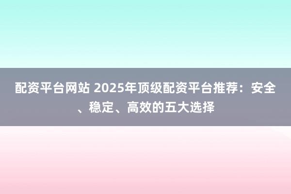 配资平台网站 2025年顶级配资平台推荐：安全、稳定、高效的五大选择