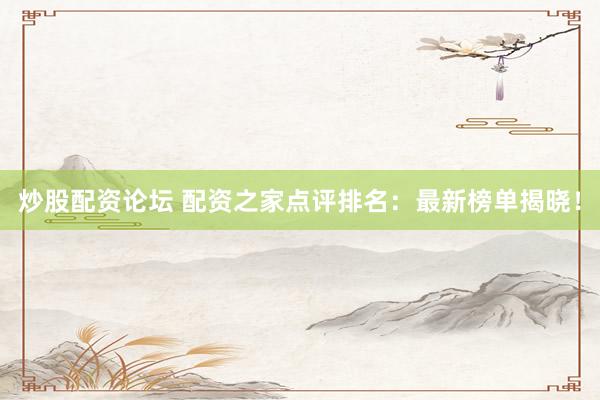 炒股配资论坛 配资之家点评排名：最新榜单揭晓！