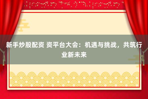 新手炒股配资 资平台大会：机遇与挑战，共筑行业新未来