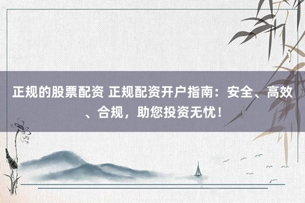 正规的股票配资 正规配资开户指南：安全、高效、合规，助您投资无忧！