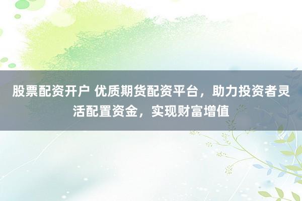 股票配资开户 优质期货配资平台，助力投资者灵活配置资金，实现财富增值