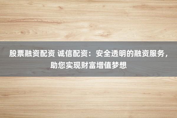 股票融资配资 诚信配资：安全透明的融资服务，助您实现财富增值梦想
