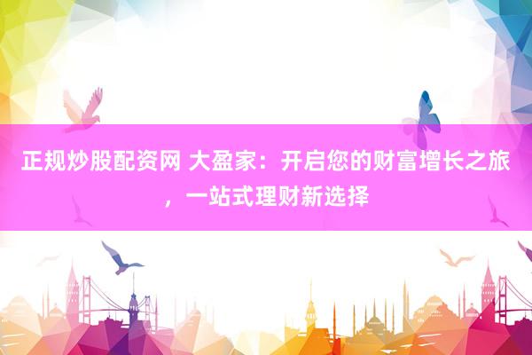 正规炒股配资网 大盈家：开启您的财富增长之旅，一站式理财新选择