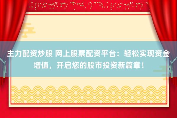 主力配资炒股 网上股票配资平台：轻松实现资金增值，开启您的股市投资新篇章！