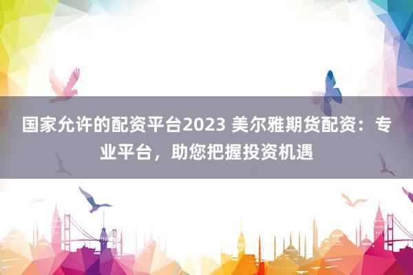国家允许的配资平台2023 美尔雅期货配资：专业平台，助您把握投资机遇