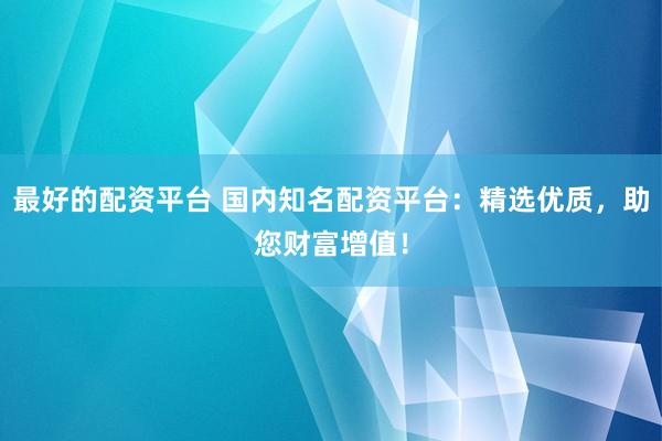 最好的配资平台 国内知名配资平台：精选优质，助您财富增值！