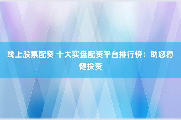 线上股票配资 十大实盘配资平台排行榜：助您稳健投资