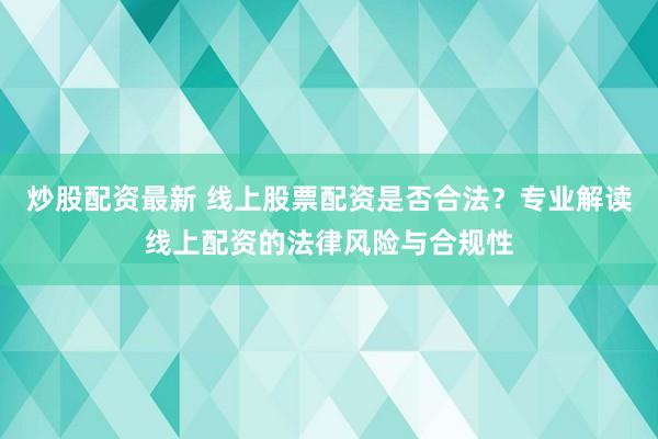 炒股配资最新 线上股票配资是否合法？专业解读线上配资的法律风险与合规性