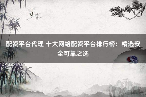 配资平台代理 十大网络配资平台排行榜：精选安全可靠之选