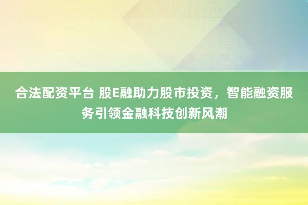 合法配资平台 股E融助力股市投资，智能融资服务引领金融科技创新风潮