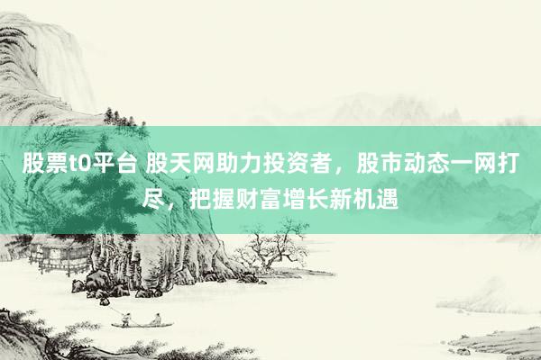 股票t0平台 股天网助力投资者，股市动态一网打尽，把握财富增长新机遇