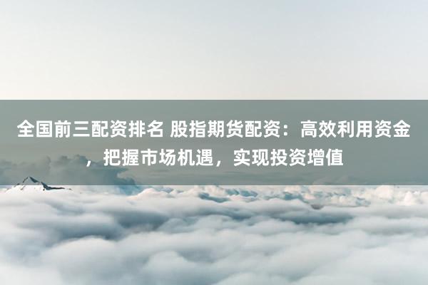 全国前三配资排名 股指期货配资：高效利用资金，把握市场机遇，实现投资增值