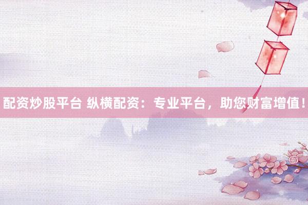 配资炒股平台 纵横配资：专业平台，助您财富增值！