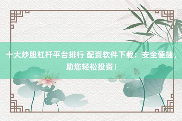 十大炒股杠杆平台排行 配资软件下载：安全便捷，助您轻松投资！