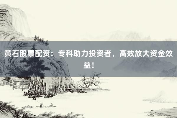 黄石股票配资：专科助力投资者，高效放大资金效益！