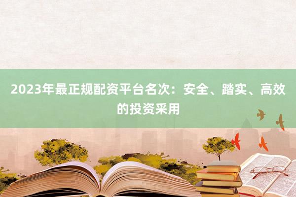 2023年最正规配资平台名次：安全、踏实、高效的投资采用