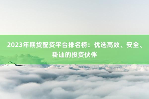 2023年期货配资平台排名榜：优选高效、安全、褂讪的投资伙伴