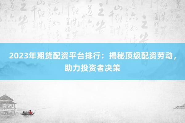 2023年期货配资平台排行：揭秘顶级配资劳动，助力投资者决策