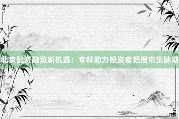 北京配资融资新机遇：专科助力投资者把捏市集脉动