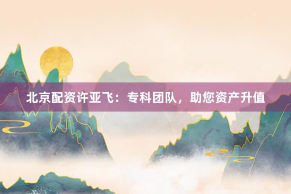 北京配资许亚飞：专科团队，助您资产升值